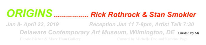 ORIGINS ................. Rick Rothrock & Stan Smokler
Jan 8- April 22, 2019                    Reception Jan 11 7-9pm, Artist Talk 7:30
        Delaware Contemporary Art Museum, Wilmington, DE  Curated by Mi
               Carole Bieber & Marc Ham Gallery                                     Curated by Michelle Dao and Kathrine Page